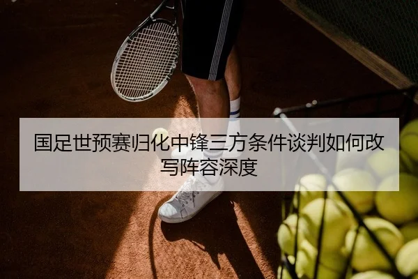 国足世预赛归化中锋三方条件谈判如何改写阵容深度